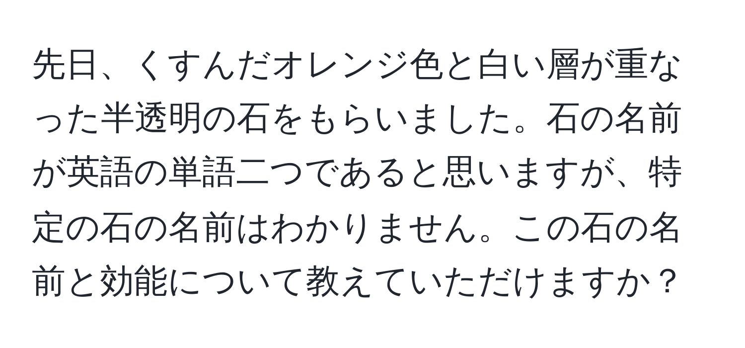 先日、くすんだオレンジ色と白い層が重なった半透明の石をもらいました。石の名前が英語の単語二つであると思いますが、特定の石の名前はわかりません。この石の名前と効能について教えていただけますか？