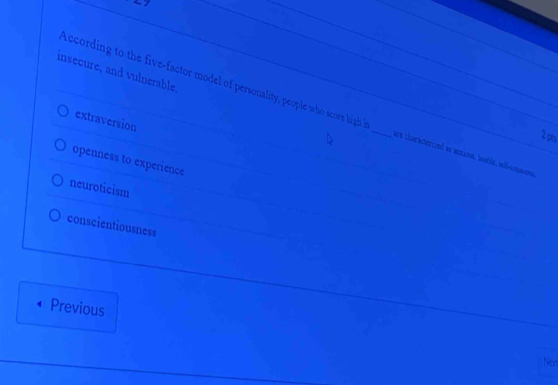 insecure, and vulnerable.
According to the five-factor model of personality, people who score high _are characterized w ansious, hosle, wiß-comaans
extraversion
2 pts
openness to experience
neuroticism
conscientiousness
Previous
Next