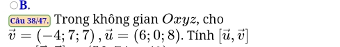 câu 38/47. Trong không gian Oxyz, cho
vector v=(-4;7;7), vector u=(6;0;8). Tính [vector u,vector v]