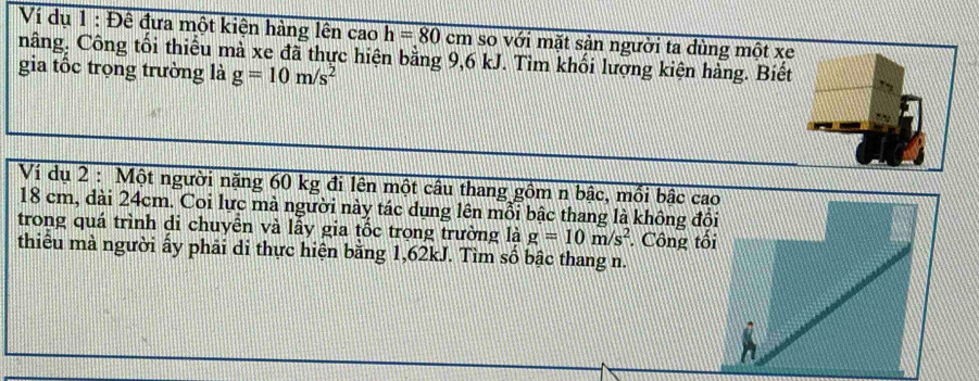 Ví dụ 1 : Đê đưa một kiện hàng lên cao h=80cm so với mặt sản người ta dùng một xe 
nâng, Công tối thiểu mà xe đã thực hiện bằng 9,6 kJ. Tìm khối lượng kiện hàng. Biết 
gia tốc trọng trường là g=10m/s^2
Ví dụ 2 : Một người nặng 60 kg đi lên một câu thang gồm n bậc, mối bậc ca
18 cm, dài 24cm. Coi lực mà người này tác dụng lên mỗi bậc thang là không độ 
trong quá trình di chuyên và lầy gia tốc trọng trường là g=10m/s^2 Công tố 
thiểu mà người ấy phải di thực hiện băng 1,62kJ. Tìm số bậc thang n.