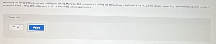 A company has two operating departments; Mixing and Bottling. Mixing has 600 employees and Bottling has 400 employees. If office costs of $320,000 are allocated to operating departments based on the number of
employees, then $128,000 of the office costs should be allocated to the Mixing department.
True or False
True False