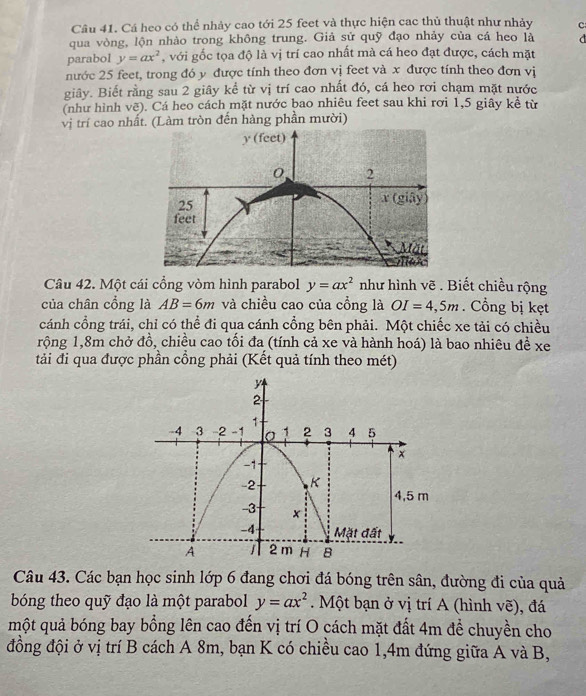 Cá heo có thể nhảy cao tới 25 feet và thực hiện cac thủ thuật như nhảy c 
qua vòng, lộn nhào trong không trung. Giả sử quỹ đạo nhảy của cá heo là 
parabol y=ax^2 , với gốc tọa độ là vị trí cao nhất mà cá heo đạt được, cách mặt 
nước 25 feet, trong đó y được tính theo đơn vị feet và x được tính theo đơn vị 
giây. Biết rằng sau 2 giây kể từ vị trí cao nhất đó, cá heo rơi chạm mặt nước 
(như hình vẽ). Cá heo cách mặt nước bao nhiêu feet sau khi rơi 1, 5 giây kể từ 
vị trí cao nhất. (Làm tròn đến hàng phần mười) 
Câu 42. Một cái cổng vòm hình parabol y=ax^2 như hình vẽ . Biết chiều rộng 
của chân cổng là AB=6m và chiều cao của cổng là OI=4,5m. Cổng bị kẹt 
cánh cổng trái, chỉ có thể đi qua cánh cổng bên phải. Một chiếc xe tải có chiều 
rộng 1, 8m chở đồ, chiều cao tối đa (tính cả xe và hành hoá) là bao nhiêu đề xe 
tải đi qua được phần cồng phải (Kết quả tính theo mét) 
Câu 43. Các bạn học sinh lớp 6 đang chơi đá bóng trên sân, đường đi của quả 
bóng theo quỹ đạo là một parabol y=ax^2. Một bạn ở vị trí A (hình vẽ), đá 
một quả bóng bay bồng lên cao đến vị trí O cách mặt đất 4m để chuyền cho 
đồng đội ở vị trí B cách A 8m, bạn K có chiều cao 1, 4m đứng giữa A và B,