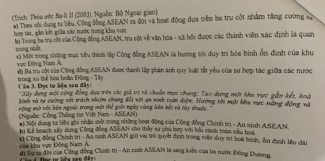 (Trích: Thỏa ước Ba-li II (2003), Nguồn: Bộ Ngoại giao)
a) Theo nội dung tư liệu, Cộng đồng ASEAN ra đời và hoạt động dựa trên ba trụ cột nhằm tăng cường sử
hợp tác, gắn kết giữa các nước trong khu vực.
b) Trong ba trụ cột của Cộng đồng ASEAN, trụ cột về văn hóa - xã hội được các thành viên xác định là quan
trọng nhất.
c) Một trong những mục tiêu thành lập Cộng đồng ASEAN là hướng tới duy trì hỏa binh ổn định của khu
vực Đông Nam Á.
d) Ba trụ cột của Cộng đồng ASEAN được thành lập phản ánh quy luật tất yểu của sự hợp tác giữa các nước
trong xu thế hòa hoãn Đông - Tây.
Câu 3. Đọc tư liệu sau đây:
''Xây dựng một cộng đồng dựa trên các giá trị và chuẩn mực chung: Tạo dựng một khu vực gắn kết, hoà
bình và tự cường với trách nhiệm chung đối với an ninh toàn diện; Hướng tới một khu vực năng động và
rộng mở với bên ngoài trong một thế giới ngày càng liên kết và tùy thuộc.''
(Nguồn: Công Thông tin Việt Nam - ASEAN)
a) Nội dung tư liệu ghi nhận một trong những hoạt động của Cộng đồng Chính trị - An ninh ASEAN.
b) Kể hoạch xây dựng Cộng đồng ASEAN cho thấy sự phù hợp với bối cảnh toàn cầu hoá.
c) Cộng đồng Chính trị - An ninh ASEAN giữ vai trò quyết định trong việc duy trì hoà bình, ồn định lầu dài
của khu vực Đông Nam Á.
d) Sự ra đời của Cộng đồng Chính trị - An ninh ASEAN là sáng kiển của ba nước Đông Dương.
Cân 4. Đọc tự liêu sau đây: