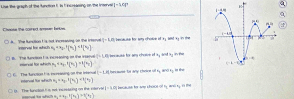 Lise the graph of the function f. Is f increasing on the interval [-1,0]
y
Choose the correct answer below.
A. The function f is not increasing on the interval [-1,0] because for any choice of s_1 and x_2 in the 
interval for which x_1
B. The function f is increasing on the interval [-1.0] because for any choice of x_1 and x_2 in the
interval for which x_1 f(x_2)
C. The function f is increasing on the interval [-1.0] because for any choice of x_1 and x_2 in the
interval for which x_1
D. The function f is not increasing on the interval |-1.0| because for any choice of x_1 and x_2 in the
interval for which x_1 f(x_2)