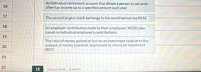 An individual retirement account that allows a person to set aside 
after-tax income up to a specified amount each year
1 
The second largest stock exchange in the world behind the NYSE 
1 
An employer contribution made to their employees' 401(k) plan 
based on individual employee's contributions 
1 
The ratio of money gained or lost on an investment relative to the 
2 
amount of money invested; also known as return on investment 
(ROI) 
2 
2 15 True or False 4 points