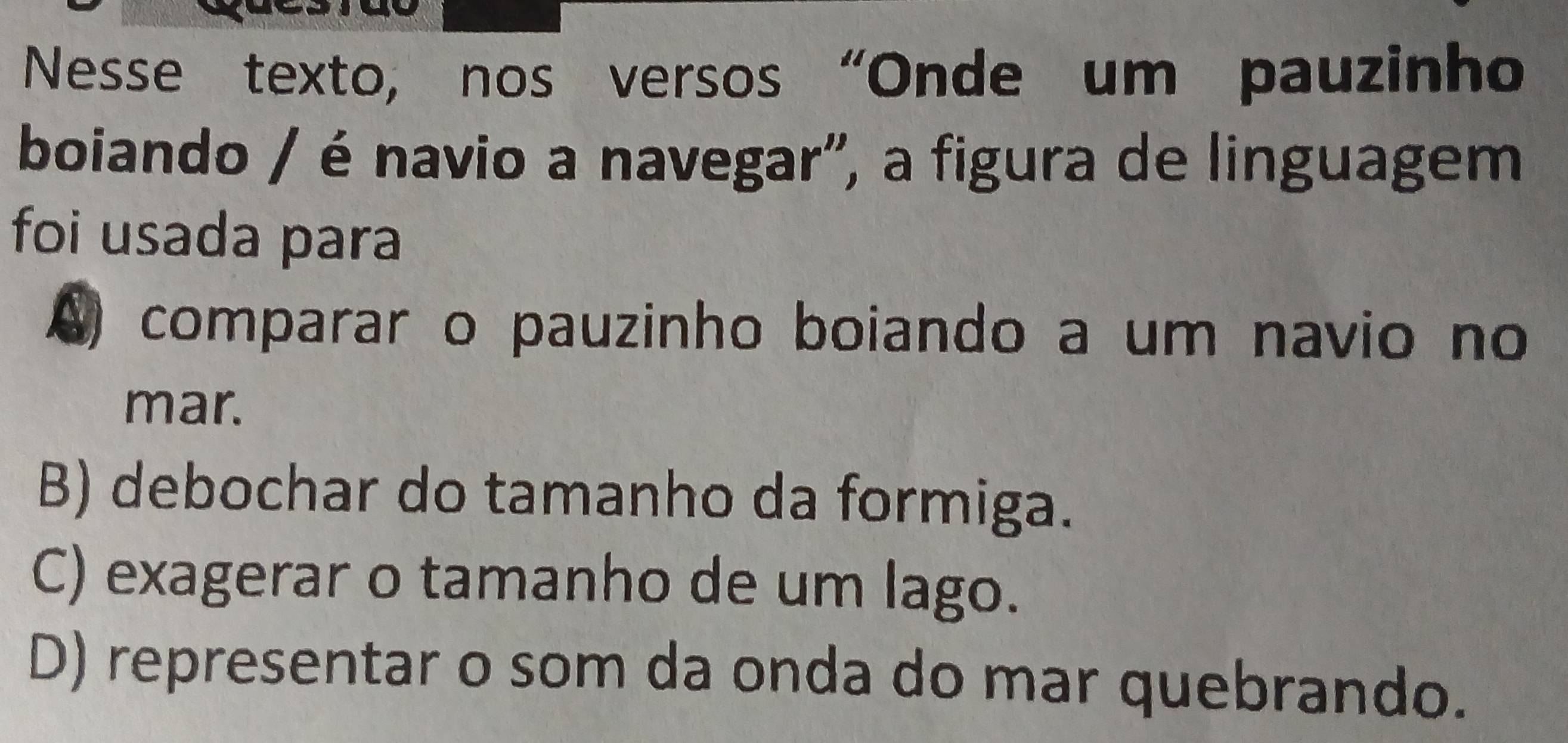 Nesse texto, nos versos “Onde um pauzinho
boiando / é navio a navegar', a figura de linguagem
foi usada para
comparar o pauzinho boiando a um navio no
mar.
B) debochar do tamanho da formiga.
C) exagerar o tamanho de um lago.
D) representar o som da onda do mar quebrando.