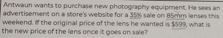 Antwaun wants to purchase new photography equipment. He sees an 
advertisement on a store's website for a 35% sale on 85mm lenses this 
weekend. If the original price of the lens he wanted is $599, what is 
the new price of the lens once it goes on sale?