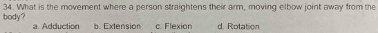 What is the movement where a person straightens their arm, moving elbow joint away from the
body? d. Rotation
a. Adduction b. Extension c. Flexion