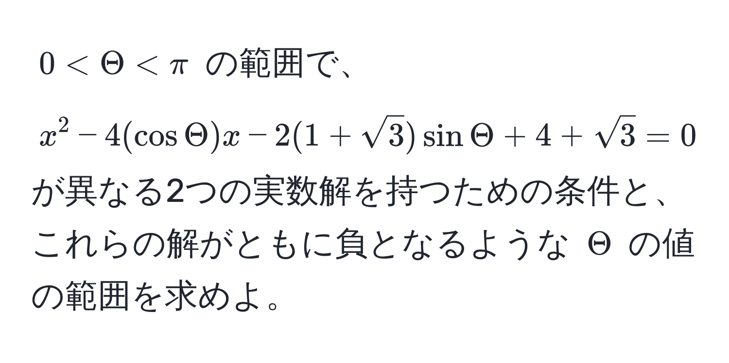 $0 < Theta < π$ の範囲で、 $x^(2 - 4(cos Theta)x - 2(1+sqrt(3))sin Theta + 4 + sqrt3) = 0$ が異なる2つの実数解を持つための条件と、これらの解がともに負となるような $Theta$ の値の範囲を求めよ。