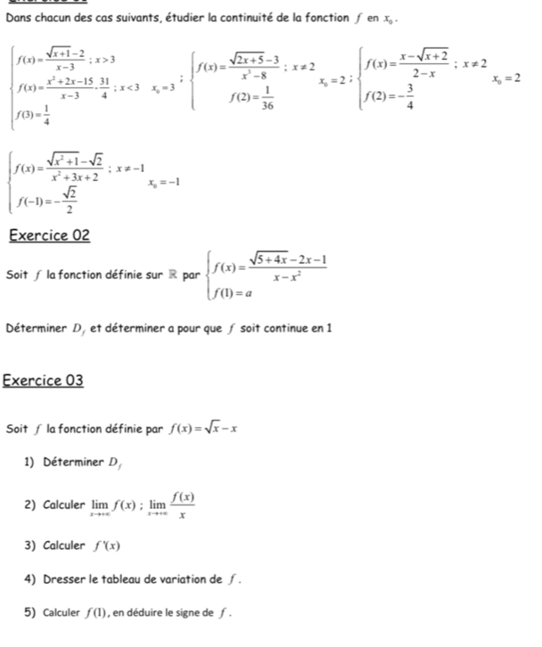 Dans chacun des cas suivants, étudier la continuité de la fonction ∫ en x_9.
beginarrayl f(x)= (sqrt(x+1)-2)/x-3 , x>3 f(x)=frac x^2+2x-15-3x-3frac 4, x=3 f(x)= 1/x-3 endarray.  ∴ x=3beginarrayr beginarrayl f(x)= (x-sqrt(x+2))/2-x ;x!= 2 f(2)=- 3/4 endarray. x=2
beginarrayl f(x)= (sqrt(x^2+1)-sqrt(2))/x^2+3x+2 ;x!= -1 f(-1)=- sqrt(2)/2 endarray.
Exercice 02 
Soit ∫ la fonction définie sur R par beginarrayl f(x)= (sqrt(5+4x)-2x-1)/x-x^2  f(1)=aendarray.
Déterminer D, et déterminer a pour que ƒ soit continue en 1 
Exercice 03 
Soit ∫ la fonction définie par f(x)=sqrt(x)-x
1) Déterminer D 
2) Calculer limlimits _xto +∈fty f(x);limlimits _xto +∈fty  f(x)/x 
3) Calculer f'(x)
4) Dresser le tableau de variation de ∫. 
5) Calculer f(1) , en déduire le signe de f.