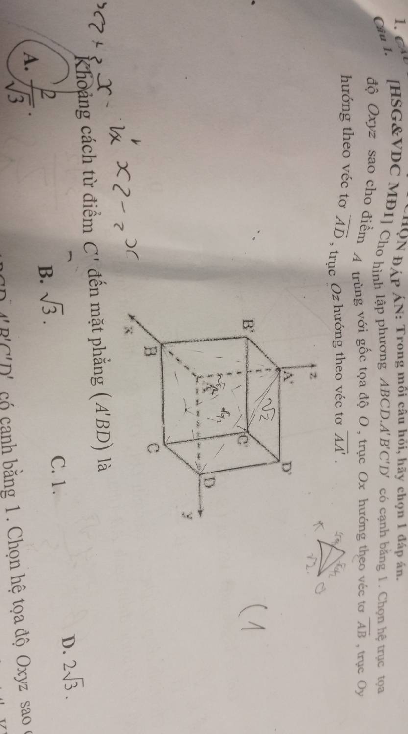 CHQN ĐÁP ÁN: Trong mỗi câu hỏi, hãy chọn 1 đáp án.
Cầu I. [HSG&VDC MĐ1] Cho hình lập phương ABCD A'B'C'D' có cạnh bằng 1. Chọn hệ trục tọa
độ Oxyz sao cho điểm A trùng với gốc tọa độ O, trục Ox hướng theo véc tơ vector AB , trục Oy
hướng theo véc tơ vector AD , trục Oz hướng theo véc tơ vector AA'.
Khoảng cách từ điểm C' đến mặt phẳng (A'BD) là
A.  2/sqrt(3) .
B. sqrt(3).
C. 1.
D. 2sqrt(3).
A'B'C'D' có canh bằng 1. Chọn hệ tọa độ Oxyz sao ở