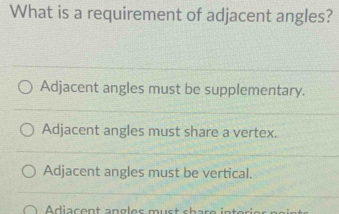 What is a requirement of adjacent angles?
Adjacent angles must be supplementary.
Adjacent angles must share a vertex.
Adjacent angles must be vertical.
Adiacent angles must share int