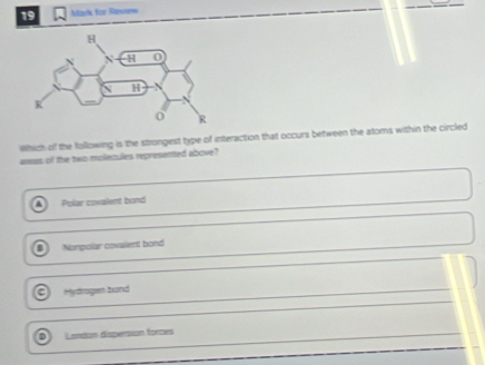 Mtark for Rtenne=
Which of the following is the strongest type of interaction that occurs between the atoms within the circled
aas of the two molecules represented albove?
Polar covailent bond
Norgolar covalient bond
Mydragen band
London disperstion forces