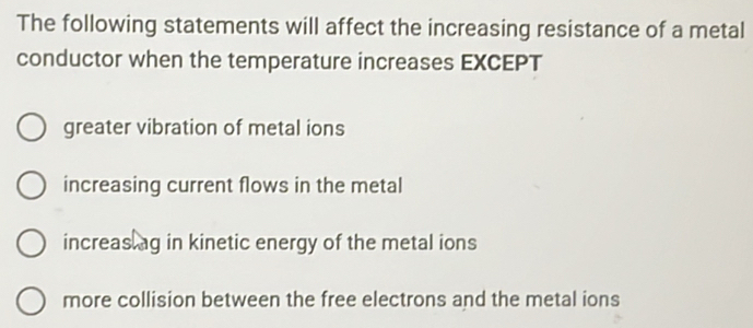 The following statements will affect the increasing resistance of a metal
conductor when the temperature increases EXCEPT
greater vibration of metal ions
increasing current flows in the metal
increas ag in kinetic energy of the metal ions
more collision between the free electrons and the metal ions