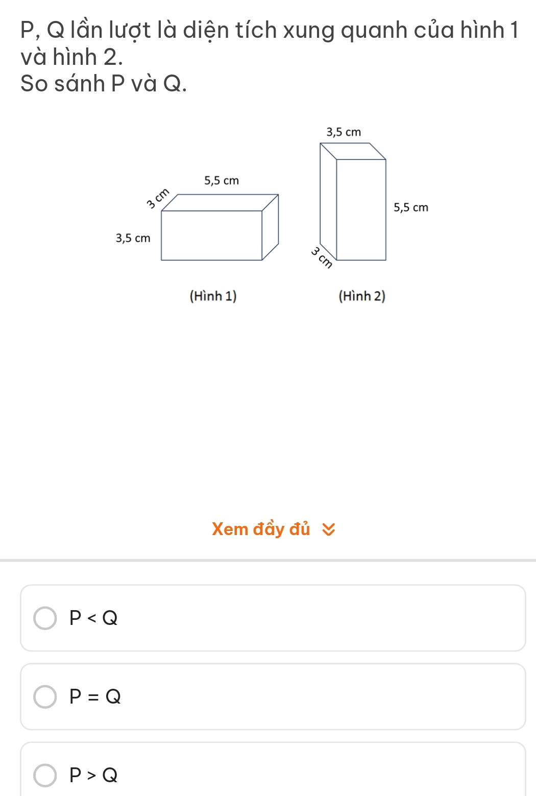 P, Q lần lượt là diện tích xung quanh của hình 1
và hình 2.
So sánh P và Q.
(Hình 1) (Hình 2)
Xem đầy đủ
P
P=Q
P>Q