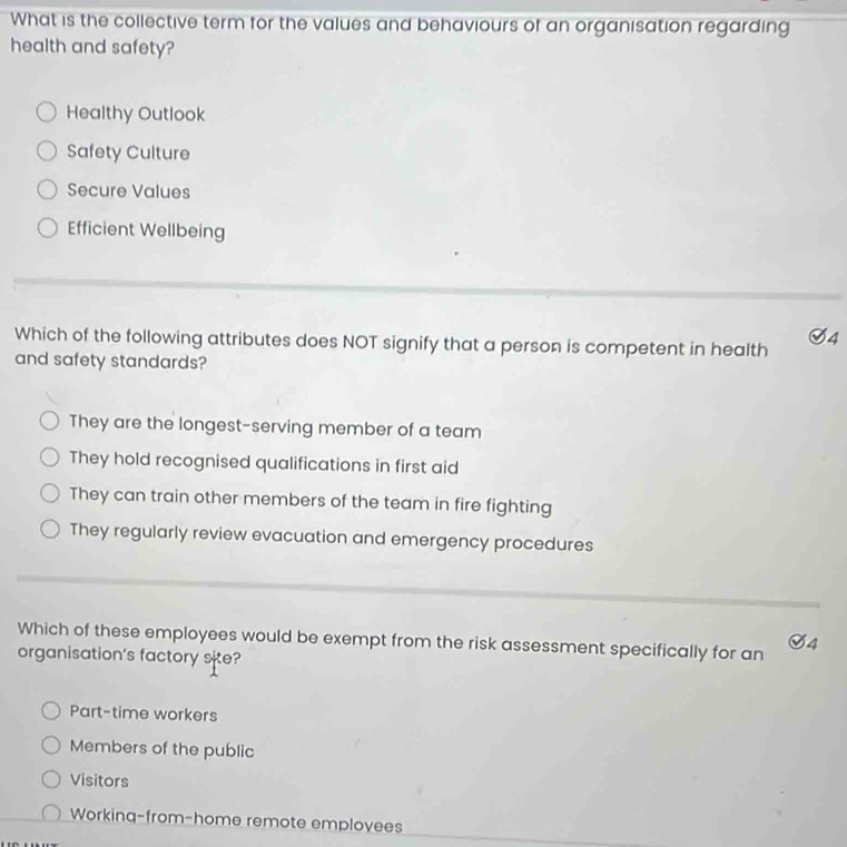 What is the collective term for the values and behaviours of an organisation regarding
health and safety?
Healthy Outlook
Safety Culture
Secure Values
Efficient Wellbeing
S4
Which of the following attributes does NOT signify that a person is competent in health
and safety standards?
They are the longest-serving member of a team
They hold recognised qualifications in first aid
They can train other members of the team in fire fighting
They regularly review evacuation and emergency procedures
Which of these employees would be exempt from the risk assessment specifically for an
4
organisation's factory site?
Part-time workers
Members of the public
Visitors
Workinq-from-home remote employees