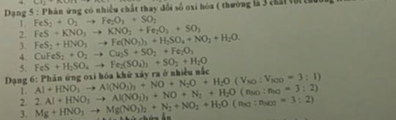 Cl_2uparrow +KOn
* Dạng 5 : Phản ứng có nhiều chất thay đó ois Ở oxi hóa ( thường là 3 chất với chưo 
1. FeS_2+O_2to Fe_2O_3+SO_2
FeS+KNO_3to KNO_2+Fe_2O_3+SO_3
2. FeS_2+HNO_3to Fe(NO_3)_3+H_2SO_4+NO_2+H_2O. 
3. CuFeS_2+O_2to Cu_2S+SO_2+Fe_2O_3
4. 
5. FeS+H_2SO_4to Fe_2(SO_4)_3+SO_2+H_2O
Dạng 6: Phản ứng oxi hóa khử xảy ra ở nhiều nắc
Al+HNO_3to Al(NO_3)_3+NO+N_2O+H_2O(V_NO:V_NOO=3:1)
1. 2.Al+HNO_3to Al(NO_3)_3+NO+N_2+H_2O(n_NO:n_NO=3:2)
2. 
3. Mg+HNO_3to Mg(NO_3)_2+N_2+NO_2+H_2O(n_3q:n_NO2=3:2)