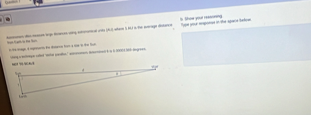 Show your reasoning. 
Assronomers often measure large distances using astronomical units (AU) where 1 AU is the average distance Type your response in the space below. 
from Earth to the Sun. 
in the image, d represents the distance from a star to the Sun 
Using a technique called "steliar parallax," astronomers determined 0 is 0.00001369 degrees. 
NOT TO SCALE
