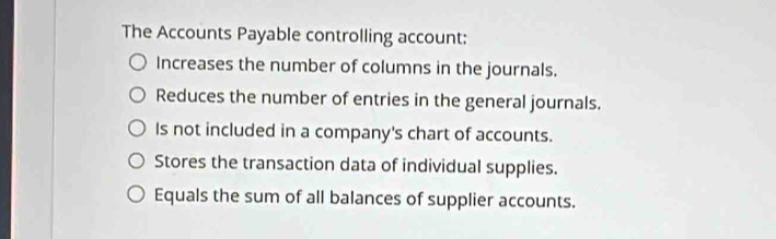 The Accounts Payable controlling account:
Increases the number of columns in the journals.
Reduces the number of entries in the general journals.
Is not included in a company's chart of accounts.
Stores the transaction data of individual supplies.
Equals the sum of all balances of supplier accounts.