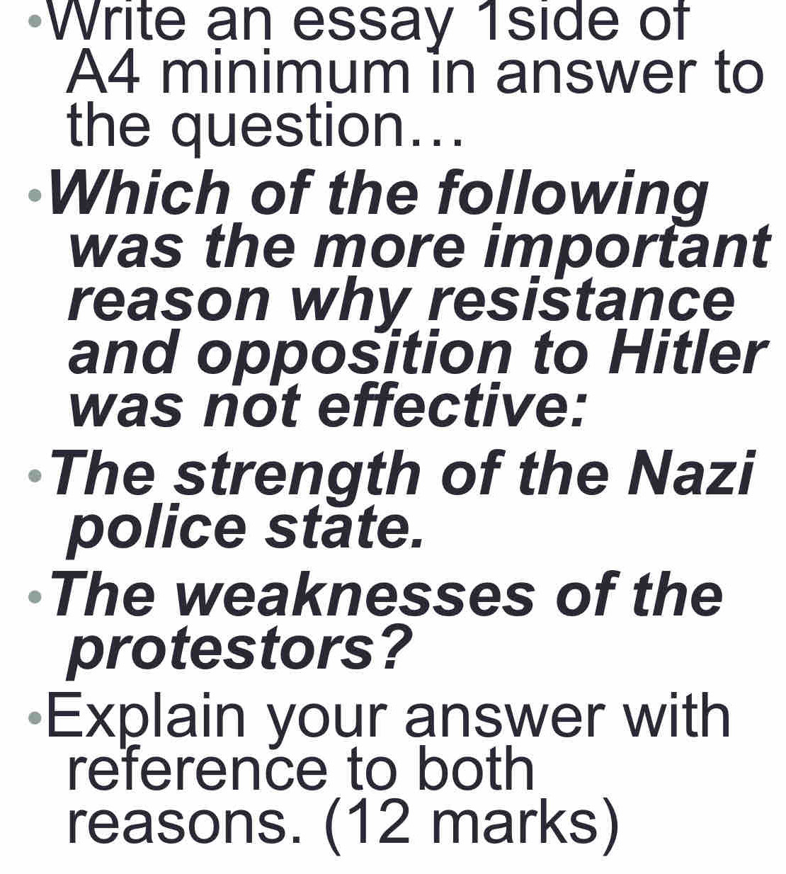 Write an essay 1side of 
A4 minimum in answer to 
the question... 
Which of the following 
was the more important 
reason why resistance 
and opposition to Hitler 
was not effective: 
The strength of the Nazi 
police state. 
The weaknesses of the 
protestors? 
Explain your answer with 
reference to both 
reasons. (12 marks)