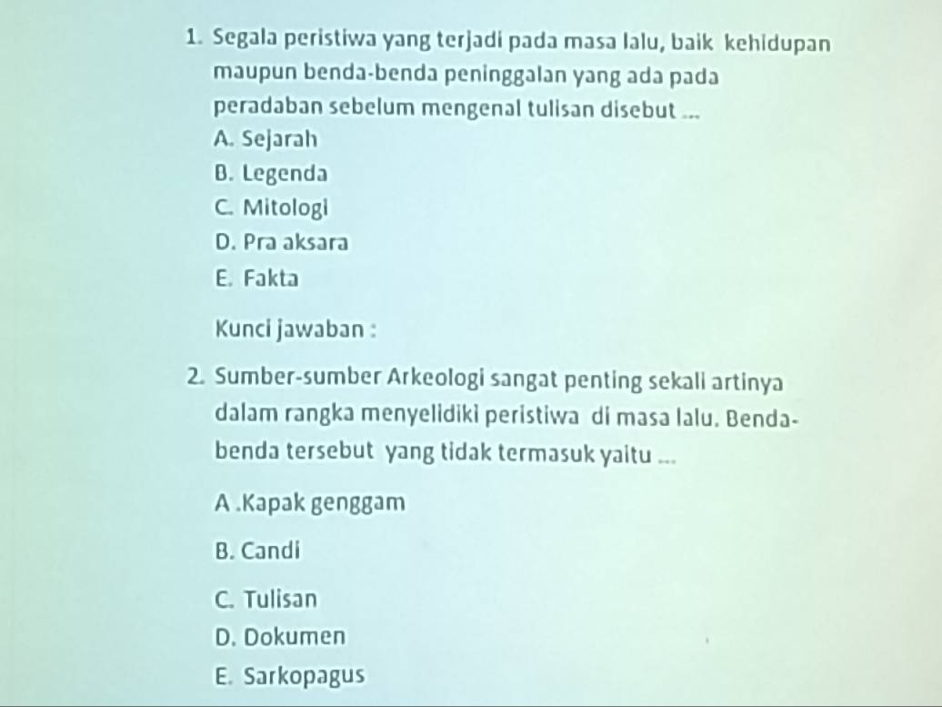 Segala peristiwa yang terjadi pada masa lalu, baik kehidupan
maupun benda-benda peninggalan yang ada pada
peradaban sebelum mengenal tulisan disebut ...
A. Sejarah
B. Legenda
C. Mitologi
D. Pra aksara
E. Fakta
Kunci jawaban :
2. Sumber-sumber Arkeologi sangat penting sekali artinya
dalam rangka menyelidiki peristiwa di masa lalu. Benda-
benda tersebut yang tidak termasuk yaitu ...
A .Kapak genggam
B. Candi
C. Tulisan
D. Dokumen
E. Sarkopagus