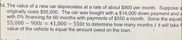 The value of a new car depreciates at a rate of about $900 per month. Suppose a 
originally costs $55,000. The car was bought with a $14,000 down payment and a 
with 0% financing for 60 months with payments of $550 a month. Solve the equati
55,000-900t=41,000-550t to determine how many months t it will take f 
value of the vehicle to equal the amount owed on the loan.