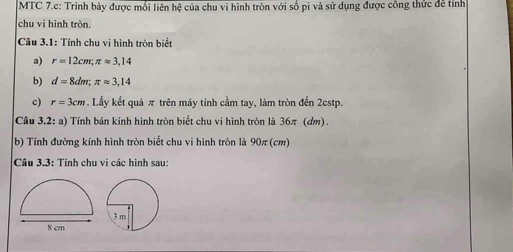 MTC 7.c: Trình bày được mối liên hệ của chu vi hình tròn với số pi và sử dụng được công thức đề tỉnh 
chu vi hình tròn. 
Câu 3.1: Tính chu vi hình tròn biết 
a) r=12cm; π approx 3,14
b) d=8dm; π approx 3,14
c) r=3cm. Lấy kết quả π trên máy tính cầm tay, làm tròn đến 2cstp. 
Câu 3.2: a) Tính bán kính hình tròn biết chu vi hình tròn là 36π (dm) . 
b) Tính đường kính hình tròn biết chu vi hình tròn là 90π (cm) 
Câu 3.3: Tính chu vi các hình sau: