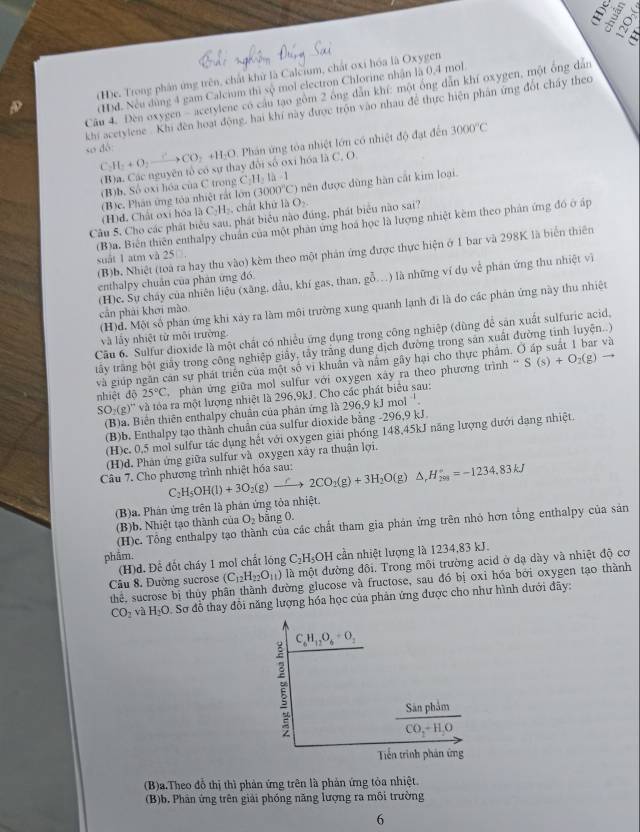 ó
D (H)e. Trong phần ứng trên, chất khử là Calcium, chất oxi hóa là Oxygen
(H)d. Nếu dùng 4 gam Calcium thì sộ mol electron Chlorine nhận là 0,4 mol
Câu 4. Đèn oxygen - acetylene có cầu tạo gồm 2 ông dẫn khí: một ông dẫn khí oxygen, một ông dân
khi acetylene . Khi đến hoạt động, hai khí này được trộn vào nhau đề thực hiện phần ứng đốt chấy theo
so dó: H_2+O_2to CO_2+H_2O Phần ứng tòa nhiệt lớn có nhiệt độ đạt đến 3000°C
C
(B)a. Các nguyên tổ có sự thay đổi số oxi hóa là C. O.
(B)b, Số oxi hóa của C trong C_111.1
(3000°C)
(H)d. Chất oxi hóa là (B)c. Phân ứng tóa nhiệt rắt lớn , chát khử là O_2. nên được dùng hàn cắt kim loại.
C_2H_2
Câu 5. Cho các phát biểu sau, phát biểu nào đúng, phát biểu nào sai?
(B)a. Biến thiên enthalpy chuẩn của một phản ứng hoá học là lượng nhiệt kèm theo phản ứng đó ở ấp
(B)b. Nhiệt (toà ra hay thu vào) kèm theo một phán ứng được thực hiện ở 1 bar và 298K là biển thiên
suất 1 atm và 25
(H)c. Sự cháy của nhiên liệu (xãng, dầu, khí gas, than, gỗ.) là những ví dụ về phán ứng thu nhiệt vì
enthalpy chuân của phân ứng đó.
(H)d. Một số phán ứng khi xáy ra làm môi trường xung quanh lạnh đi là do các phản ứng này thu nhiệt
cản phải khơi mào
Cầu 6. Sulfur dioxide là một chất có nhiều ứng dụng trong công nghiệp (dùng để sản xuất sulfuric acid,
và lấy nhiệt từ môi trường
tấy trăng bột giấy trong công nghiệp giảy, tây trăng dung dịch đường trong sản xuất đường tinh luyện..)
-
và giúp ngăn căn sự phát triên của một số vi khuẩn và năm gây hại cho thực phẩm. 6 và
nhiệt dộ 25°C phản ứng giữa mol sulfur với oxygen xây ra theo phương trình S(s)+O_2(g)
SO_2(g)^Hv và tòa ra một lượng nhiệt là 296,9kJ. Cho các phát biểu sau:
(B)a. Biến thiên enthalpy chuân của phản ứng là 296, 9kJmol^(-1).
(B)b. Enthalpy tạo thành chuẩn của sulfur dioxide bằng -296,9 kJ.
(H)c. 0,5 mol sulfur tác dụng hết với oxygen giải phóng 148,45kJ năng lượng dưới dạng nhiệt.
(H)d. Phản ứng giữa sulfur và oxygen xây ra thuận lợi.
Câu 7. Cho phương trình nhiệt hóa sau: H_5OH(l)+3O_2(g)to 2CO_2(g)+3H_2O(g)△ _rH_(201)°=-1234.83kJ
C
(B)a. Phán ứng trên là phản ứng tỏa nhiệt.
(B)b. Nhiệt tạo thành của O_2 bằng 0.
(H)c. Tổng enthalpy tạo thành của các chất tham gia phán ứng trên nhỏ hơn tổng enthalpy của sản
phẩm.
(H)d. Để đốt cháy 1 mol chất lóng C_2H_5OH cần nhiệt lượng là 1234,83 kJ.
Câu 8. Đường sucrose (C_12H_22O_11) là một đường đôi. Trong môi trường acid ở dạ dày và nhiệt độ cơ
thể, sucrose bị thủy phân thành đường glucose và fructose, sau đó bị oxi hóa bởi oxygen tạo thành
CO_2 và H_2O Sơ đỗ thay đổi năng lượng hóa học của phản ứng được cho như hình dưới đãy:
C_6H_12O_6+O_2
a
frac SinphimCO_2-H_2O
Tiến trình phản ứng
(B)a.Theo đỗ thị thì phản ứng trên là phản ứng tòa nhiệt.
(B)b. Phân ứng trên giải phóng năng lượng ra môi trường
6