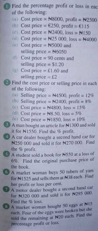 Find the percentage profit or loss in eac 
of the following: 
(a) Cost price =N8000 , prc fit=N2500
(b) Cost price =∈ 250, . r( fit=€115
(c) Cost price =N2400, loss=N150
(d) Cost price =N25000, loss=N4000
(e) Cost price = N5000 and 
selling price =N6050
(f) Cost price =90 cents and 
selling price =$1.20
(g) Cost price =£1.60 and 
selling price =£2
20 Find the cost price or selling price in each 
of the following: 
a) Selling price =N4500 , profit =12%
(b) Selling price =N2400 , profit =8%
(c) Cost price =N4800, loss=15%
(d) Cost price =N8.50, loss=5%
(e)Cost price =N1850, loss=10%
30 A man bought an article for N1300 and sold 
it for N1550. Find the % profit. 
4 A car dealer bought a second hand car for
N250 000 and sold it for N270 000. Find 
the % profit. 
5 A student sold a book for N550 at a loss of
6%. Find the original purchase price of 
the book. 
6 A market woman buys 50 tubers of yam 
for N1525 and sells them at N38 each. Find 
her profit or loss per cent. 
7 A motor dealer bought a second hand car 
for N320 000 and sold it for N295 000. 
Find the % loss. 
8 A market woman bought 50 eggs at N15
each. Four of the eggs were broken but she 
sold the remaining at N20 each. Find the 
percentage profit or loss.