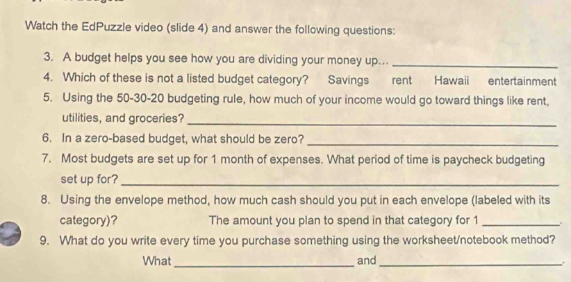 Watch the EdPuzzle video (slide 4) and answer the following questions: 
3. A budget helps you see how you are dividing your money up..._ 
4. Which of these is not a listed budget category? Savings rent Hawaii entertainment 
5. Using the 50 - 30 - 20 budgeting rule, how much of your income would go toward things like rent, 
utilities, and groceries?_ 
6. In a zero-based budget, what should be zero?_ 
7. Most budgets are set up for 1 month of expenses. What period of time is paycheck budgeting 
set up for?_ 
8. Using the envelope method, how much cash should you put in each envelope (labeled with its 
category)? The amount you plan to spend in that category for 1 _ 
9. What do you write every time you purchase something using the worksheet/notebook method? 
What _and_ 
.