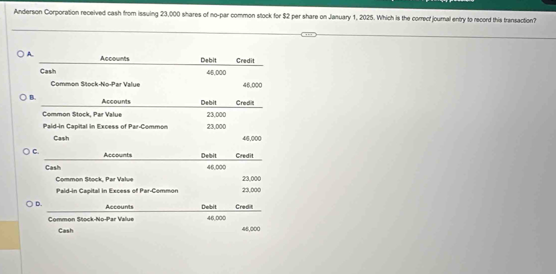 Anderson Corporation received cash from issuing 23,000 shares of no-par common stock for $2 per share on January 1, 2025. Which is the correct journal entry to record this transaction?
A.
Accounts Debit Credit
Cash 46,000
Common Stock-No-Par Value 46,000
B.
Accounts Debit Credit
Common Stock, Par Value 23,000
Paid-in Capital in Excess of Par-Common 23,000
Cash 46,000
C. Debit Credit
Accounts
Cash 46,000
Common Stock, Par Value 23,000
Paid-in Capital in Excess of Par-Common 23,000
D.
Accounts Debit Credit
Common Stock-No-Par Value 46,000
Cash 46,000