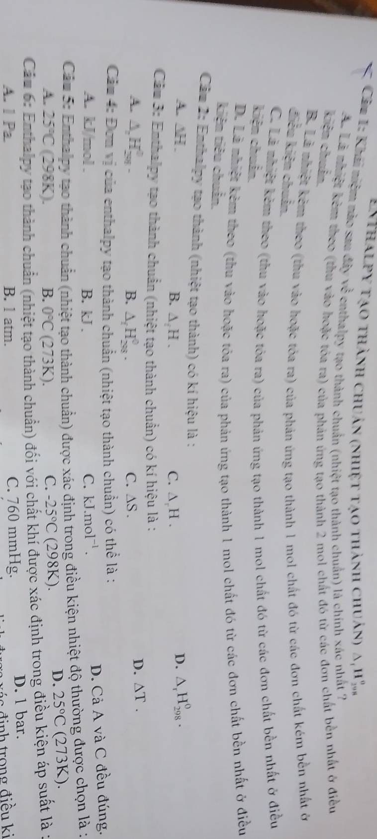 Enthalpy tạo thành chuẩn (nhiệt tạo thành chuẩn) △ _1H_(298)^o
Câu 1: Khái niệm nào sau đây về enthalpy tạo thành chuẩn (nhiệt tạo thành chuẩn) là chính xác nhất ?
A. Lã nhiệt kêm theo (thu vào hoặc tóa ra) của phản ứng tạo thành 2 mol chất đó từ các đơn chất bên nhất ở điều
kiện chuẩn.
B. Lã nhiệt kêm theo (thu vào hoặc tóa ra) của phản ứng tạo thành 1 mol chất đó từ các đơn chất kém bền nhất ở
điều kiện chuẩn.
C. Lã nhiết kêm theo (thu vào hoặc tỏa ra) của phản ứng tạo thành 1 mol chất đó từ các đơn chất bền nhất ở điều
kiện chuẩn.
D. Là nhiết kẻm theo (thu vào hoặc tóa ra) của phản ứng tạo thành 1 mol chất đó từ các đơn chất bền nhất ở điều
kiện tiêu chuẩn.
Cầu 2: Enthalpy tạo thành (nhiệt tạo thành) có kí hiệu là : △ _rH_(298)^0.
A. ∆H . B. ∆ H . C. ∆ H .
D.
Cầu 3: Enthalpy tạo thành chuẩn (nhiệt tạo thành chuẩn) có kí hiệu là :
A. △ _2H_(201)^0. B. △ _fH_(298)^0. C. △ S.
D. △ T.
Cầu 4: Đơn vị của enthalpy tạo thành chuẩn (nhiệt tạo thành chuẩn) có thể là :
A. kJ/mol . B. kJ . C. kJ.mol^(-1).
D. Cả A và C đều đúng.
Câu 5: Enthalpy tạo thành chuẩn (nhiệt tạo thành chuẩn) được xác định trong điều kiện nhiệt độ thường được chọn là :
D. 25°C (2 73
B.
A. 25°C(298K). 0°C (273K)
C. -25°C (298K). K).
Cầu 6: Enthalpy tạo thành chuẩn (nhiệt tạo thành chuẩn) đối với chất khí được xác định trong điều kiện áp suất là ở
A. 1Pa. B. 1 atm. C. 760 mmHg. D. 1 bar.
đ ác định trong điều ki