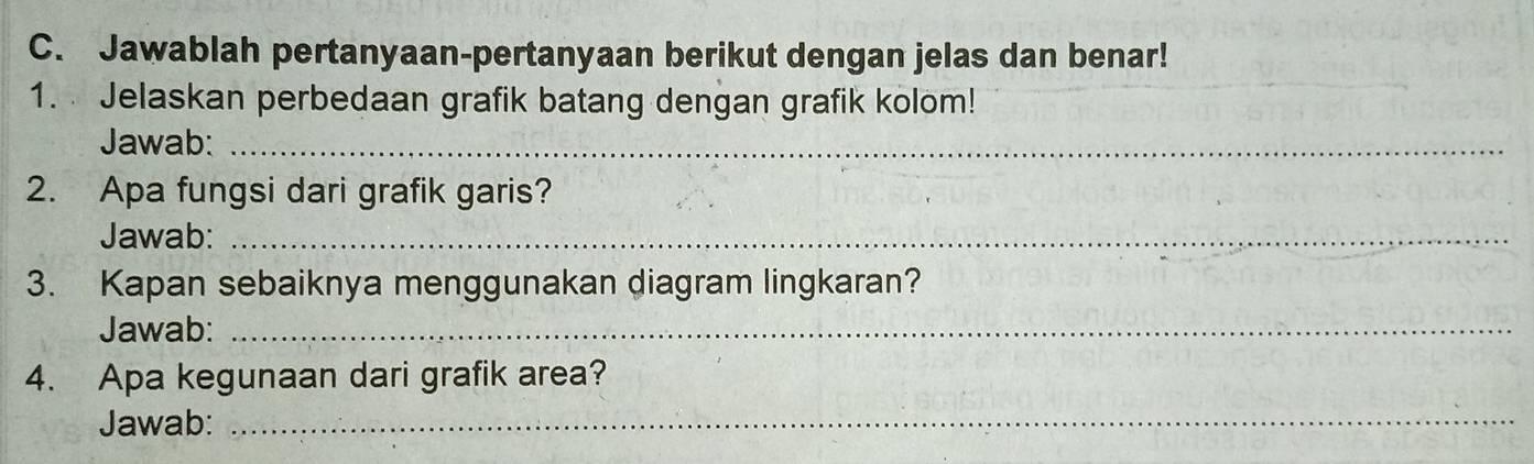 Jawablah pertanyaan-pertanyaan berikut dengan jelas dan benar! 
1. Jelaskan perbedaan grafik batang dengan grafik kolom! 
Jawab:_ 
2. Apa fungsi dari grafik garis? 
Jawab:_ 
3. Kapan sebaiknya menggunakan diagram lingkaran? 
Jawab:_ 
4. Apa kegunaan dari grafik area? 
Jawab:_