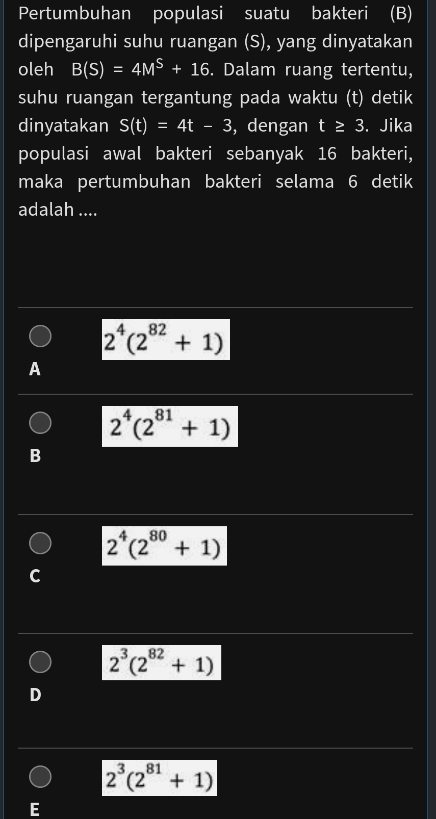 Pertumbuhan populasi suatu bakteri (B)
dipengaruhi suhu ruangan (S), yang dinyatakan
oleh B(S)=4M^S+16. Dalam ruang tertentu,
suhu ruangan tergantung pada waktu (t) detik
dinyatakan S(t)=4t-3 , dengan t≥ 3. . Jika
populasi awal bakteri sebanyak 16 bakteri,
maka pertumbuhan bakteri selama 6 detik
adalah ....
2^4(2^(82)+1)
A
2^4(2^(81)+1)
B
2^4(2^(80)+1)
C
2^3(2^(82)+1)
D
2^3(2^(81)+1)
E