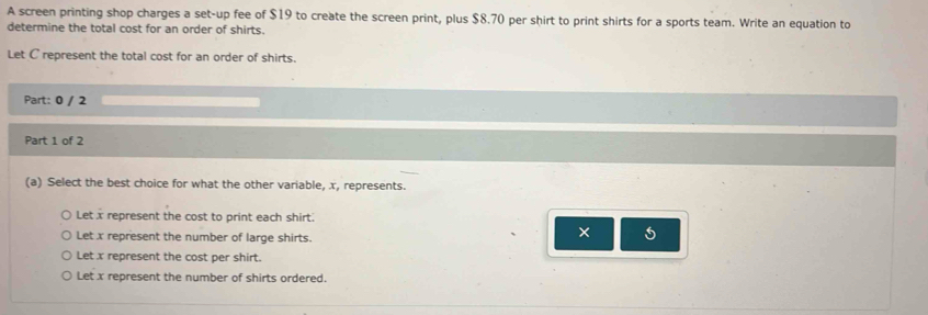 A screen printing shop charges a set-up fee of $19 to create the screen print, plus $8.70 per shirt to print shirts for a sports team. Write an equation to
determine the total cost for an order of shirts.
Let C represent the total cost for an order of shirts.
Part: 0 / 2
Part 1 of 2
(a) Select the best choice for what the other variable, x, represents.
Let x represent the cost to print each shirt.
Let x represent the number of large shirts.
× 5
Let x represent the cost per shirt.
Let x represent the number of shirts ordered.