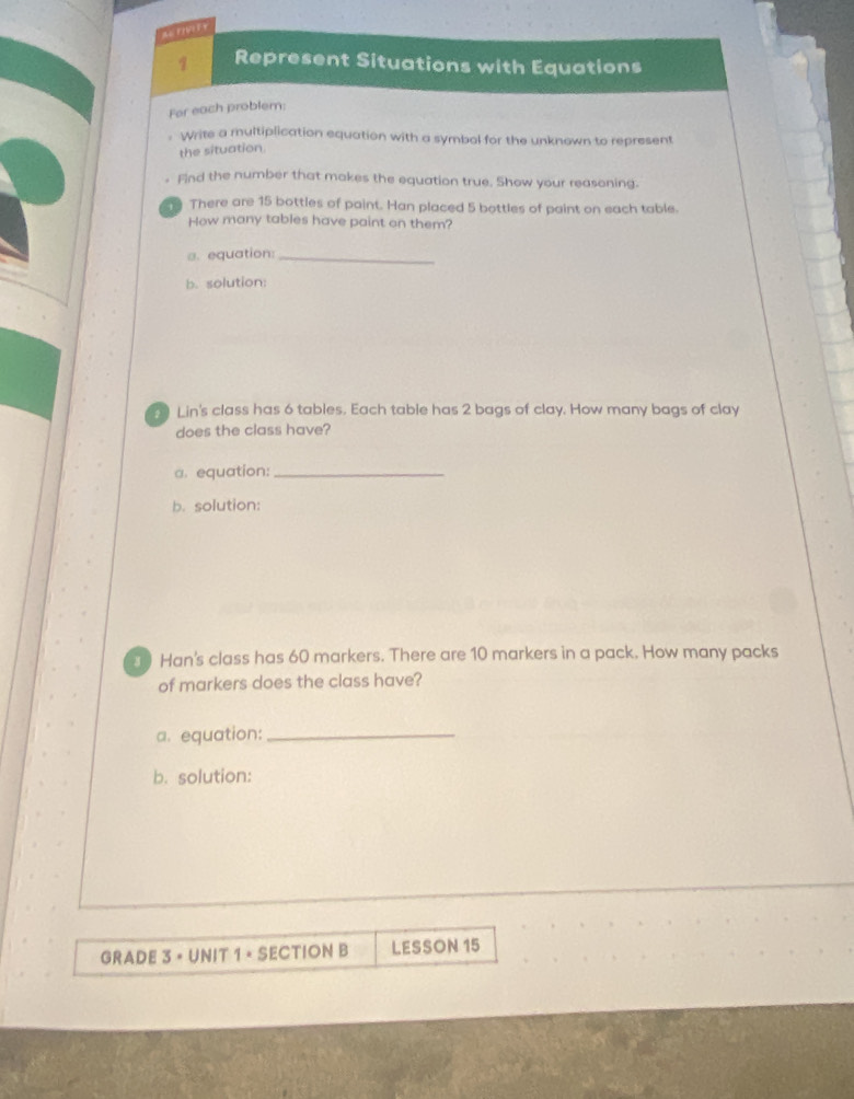 AGFIVEF Y 
1 Represent Situations with Equations 
Fer each problem: 
. Write a multiplication equation with a symbal for the unknown to represent 
the situation 
Find the number that makes the equation true. Show your reasoning. 
There are 15 bottles of paint. Han placed 5 bottles of paint on each table. 
How many tables have paint on them? 
a. equation:_ 
b. solution: 
Lin's class has 6 tables. Each table has 2 bags of clay. How many bags of clay 
does the class have? 
a. equation:_ 
b. solution: 
0 Han's class has 60 markers. There are 10 markers in a pack. How many packs 
of markers does the class have? 
a. equation:_ 
b. solution: 
GRADE 3 × UNIT 1 × SECTION B LESSON 15
