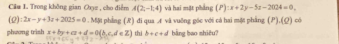 Trong không gian Oxyz , cho điểm A(2;-1;4) và hai mặt phẳng (P):x+2y-5z-2024=0, 
(Q): 2x-y+3z+2025=0. Mặt phẳng (R) đi qua A và vuông góc với cả hai mặt phẳng (P),(Q) có 
phương trình x+by+cz+d=0(b,c,d∈ Z) thì b+c+d bằng bao nhiêu?