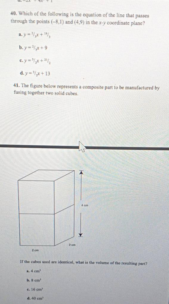 Which of the following is the equation of the line that passes
through the points (-8,1) and (4,9) in the x-y coordinate plane?
a. y=2/3x+19/3
b. y=2/_yx+9
c. y=3/2x+21/2
d, y=3/2x+13
41. The figure below represents a composite part to be manufactured by
fusing together two solid cubes.
If the cubes used are identical, what is the volume of the resulting part?
4cm^3
b. 8cm^3
c. 16cm^3
d. 40cm^3