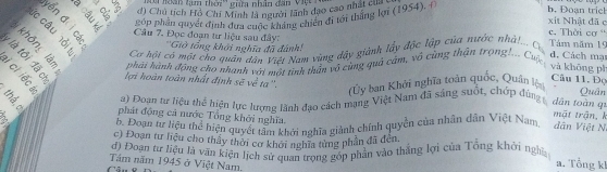 loàn tạm thời'' giữa nhân đân Việ n
d) Chủ tích Hồ Chi Minh là người lãnh đạo cao nhất Cợi
E º 2. púp phần quyết định đựa cuộ ười à chiến đi tới thắng lợi (1954).
b. Đoạn trich
xit Nhật đã c
c. Thời cơ “
p c a Cơ hội có một cho quân dân Việt Nam vùng dây giành lấy độc lập của nước nhà!... Cơ
es Câu 7. Đọc đoạn tư liệu sau đây: ''Giờ tổng khởi nghĩa đã đánh! Tâm năm 15 d. Cách mạ
2 ª5 phải hành động cho nhanh với một tinh thần vô cùng quả cảm, vô cùng thận trọng!... Cuộc
và khōng pì
lợi hoàn toàn nhất định sẽ về ta''. Quân
(Ủy ban Khởi nghĩa toàn quốc, Quân lộn
Câu 11. Đọ
a) Đoạn tư liệu thể hiện lực lượng lãnh đạo cách mạng Việt Nam đã sáng suốt, chớp đùng t dān toàn q1
phát động cả nước Tổng khởi nghĩa.
mặt trận, k
b. Đoạn tư liệu thể hiện quyết tâm khởi nghĩa giành chính quyền của nhân dân Việt Nam dân Việt N
c) Đoạn tư liệu cho thầy thời cơ khới nghĩa từng phần đã đến.
Ta oan từ liệu là văn kiện lịch sự qi an trộng gốp phân vào thắng lợi của Tổng khởi ngh a. Tổng k1
Tâm năm 1945 ở Việt Nam.
C