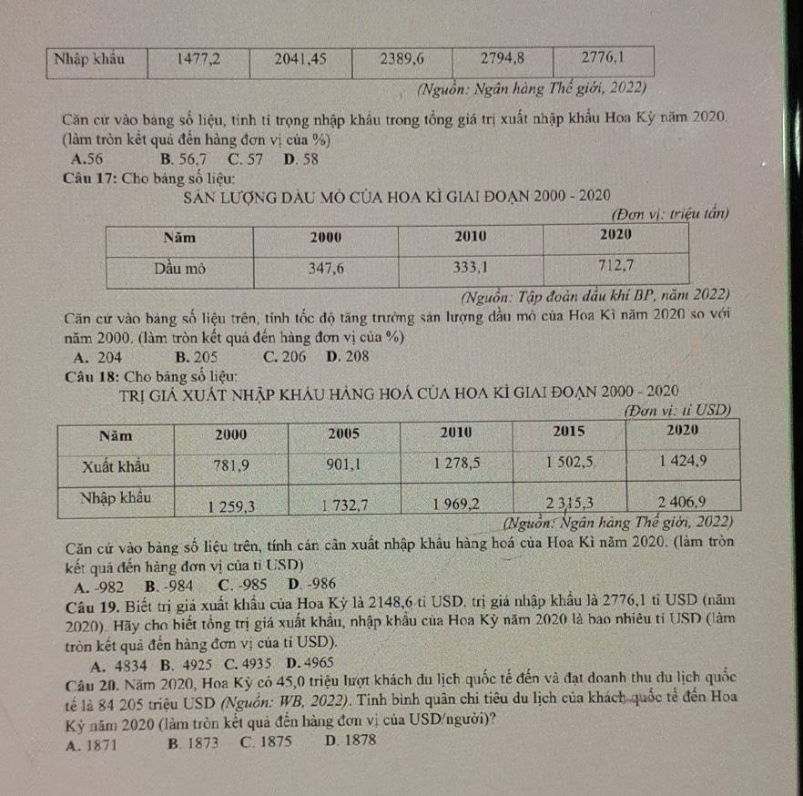 (Nguồn: Ngân hàng Thế giới, 2022)
Căn cử vào bang số liệu, tinh tỉ trọng nhập khẩu trong tổng giá trị xuất nhập khẩu Hoa Kỳ năm 2020.
(làm tròn kết quả đến hàng đơn vị của %)
A.56 B. 56,7 C. 57 D. 58
Câu 17: Cho bảng số liệu:
SẢN LƯợNG DAU MÔ CỦA HOA KÌ GIAI ĐOẠN 2000 - 2020
Căn cử vào bảng số liệu trên, tinh tốc độ tăng trưởng sản lượng dầu mỏ của Hoa Kì năm 2020 so với
năm 2000. (làm tròn kết quả đến hàng đơn vị của %)
A. 204 B. 205 C. 206 D. 208
Câu 18: Cho bảng số liệu:
TRị GIẢ XUÁT NHậP KHÁU HẢNG HOÁ CủA HOA KÌ GIAI ĐOẠN 2000 - 2020
Căn cứ vào bảng số liệu trên, tính cán cân xuất nhập khẩu hàng hoá của Hoa Kì năm 2020. (làm tròn
kết quả đến hàng đơn vị của tỉ USD)
A. -982 B. -984 C. -985 D. -986
Câu 19. Biết trị giá xuất khẩu của Hoa Kỳ là 2148,6 tỉ USD, trị giá nhập khẩu là 2776,1 tỉ USD (năm
2020). Hãy cho biết tổng trị giá xuất khẩu, nhập khẩu của Hoa Kỳ năm 2020 là bao nhiêu tỉ USD (làm
tròn kết quả đến hàng đơn vị của tỉ USD).
A. 4834 B. 4925 C. 4935 D. 4965
Câu 20. Năm 2020, Hoa Kỳ có 45,0 triệu lượt khách du lịch quốc tế đến và đạt doanh thu du lịch quốc
tể là 84 205 triệu USD (Nguồn: WB, 2022). Tinh bình quân chi tiêu du lịch của khách quốc tế đến Hoa
Kỳỷ năm 2020 (làm tròn kết quả đến hàng đơn vị của USD/người)?
A. 1871 B. 1873 C. 1875 D. 1878