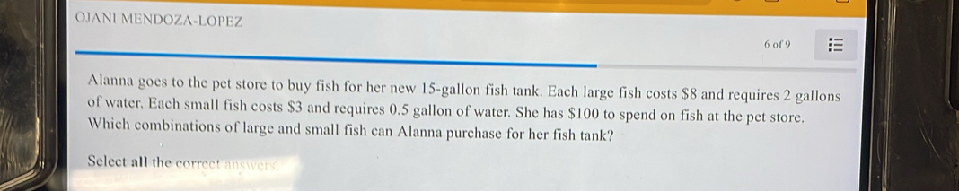 OJANI MENDOZA-LOPEZ 
6 of 9 
Alanna goes to the pet store to buy fish for her new 15-gallon fish tank. Each large fish costs $8 and requires 2 gallons
of water. Each small fish costs $3 and requires 0.5 gallon of water. She has $100 to spend on fish at the pet store. 
Which combinations of large and small fish can Alanna purchase for her fish tank? 
Select all the correct answers.