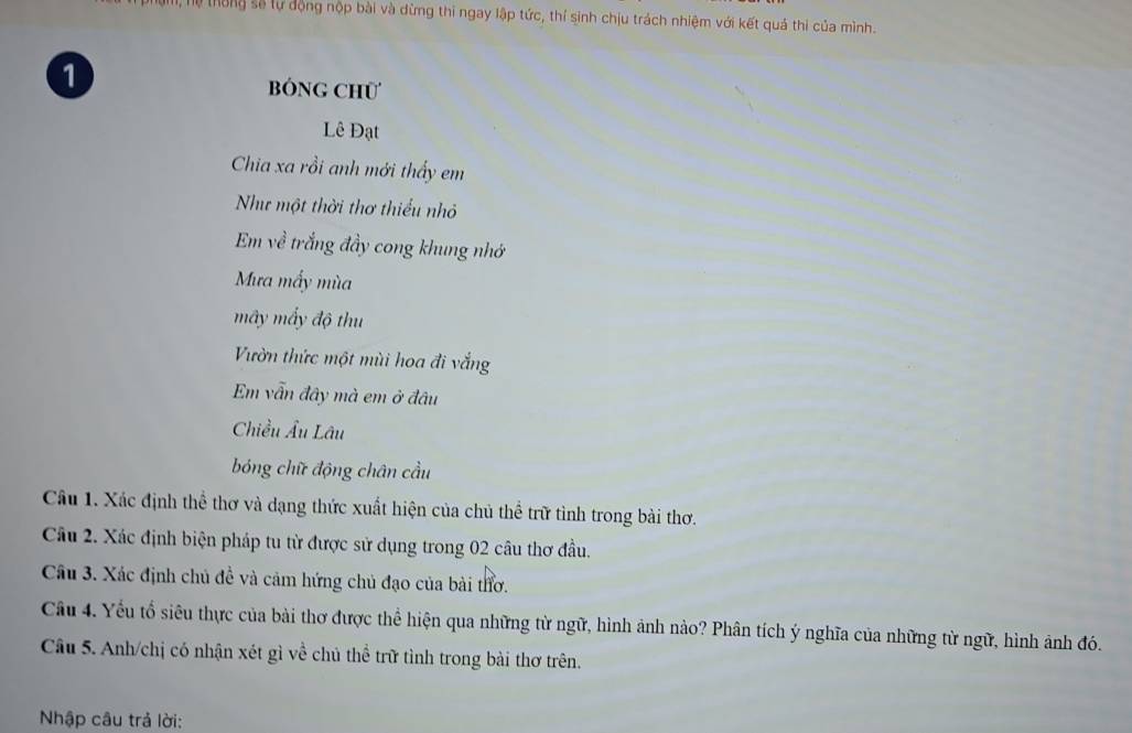 hệ thông số tự động nộp bài và dừng thi ngay lập tức, thí sinh chịu trách nhiệm với kết quả thi của mình. 
1 BóNG ChÜ 
Lê Đạt 
Chia xa rồi anh mới thấy em 
Như một thời thơ thiểu nhỏ 
Em về trắng đầy cong khung nhớ 
Mưa mấy mùa 
mây mấy độ thu 
Vườn thức một mùi hoa đi vắng 
Em vẫn đây mà em ở đâu 
Chiều Âu Lâu 
bóng chữ động chân cầu 
Câu 1. Xác định thể thơ và dạng thức xuất hiện của chủ thể trữ tình trong bài thơ. 
Câu 2. Xác định biện pháp tu từ được sử dụng trong 02 câu thơ đầu. 
Câu 3. Xác định chủ đề và cảm hứng chủ đạo của bài thơ. 
Câu 4. Yếu tổ siêu thực của bài thơ được thể hiện qua những từ ngữ, hình ảnh nào? Phân tích ý nghĩa của những từ ngữ, hình ảnh đó. 
Câu 5. Anh/chị có nhận xét gì về chủ thể trữ tình trong bài thơ trên. 
Nhập câu trả lời: