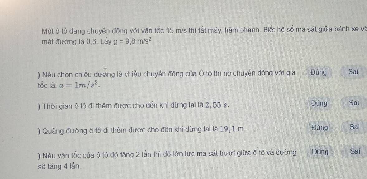 Một ô tô đang chuyễn động với vận tốc 15 m/s thì tắt máy, hãm phanh. Biết hệ số ma sát giữa bánh xe và 
mặt đường là 0,6. Lấy g=9,8m/s^2
) Nếu chọn chiều dượng là chiều chuyễn động của Ô tô thì nó chuyễn động với gia Đúng Sai 
tốc là: a=1m/s^2. 
) Thời gian ô tô đi thêm được cho đến khi dừng lại là 2, 55 s. Đúng Sai 
) Quãng đường ô tô đi thêm được cho đến khi dừng lại là 19, 1 m. Đúng Sai 
) Nếu vận tốc của ô tô đó tăng 2 lần thì độ lớn lực ma sát trượt giữa ô tô và đường Đúng Sai 
sẽ tăng 4 lần.