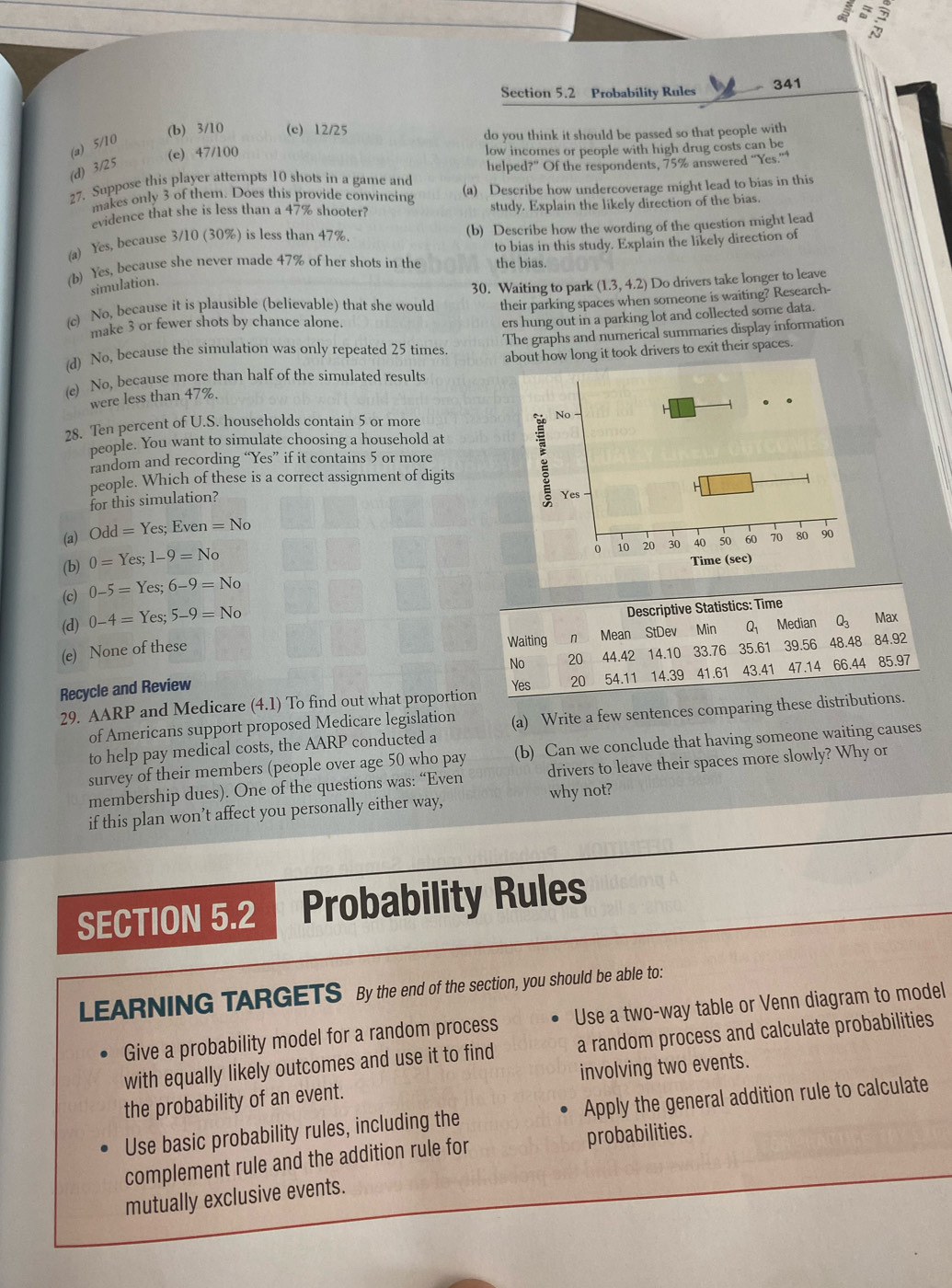  2/3 = 5/3 
Section 5.2 Probability Rules 341
(b) 3/10 (c) 12/25
do you think it should be passed so that people with
(a) 5/10
(e) 47/100 low incomes or people with high drug costs can be
(d) 3/25
27. Suppose this player attempts 10 shots in a game and helped?” Of the respondents, 75% answered “Yes.”
makes only 3 of them. Does this provide convincing (a) Describe how undercoverage might lead to bias in this
evidence that she is less than a 47% shooter? study. Explain the likely direction of the bias.
(a) Yes, because 3/10 (30%) is less than 47%. (b) Describe how the wording of the question might lead
(b) Yes, because she never made 47% of her shots in the the bias. to bias in this study. Explain the likely direction of
simulation.
30. Waiting to park (1.3,4.2) Do drivers take longer to leave
(c) No, because it is plausible (believable) that she would their parking spaces when someone is waiting? Research-
make 3 or fewer shots by chance alone.
ers hung out in a parking lot and collected some data.
(d) No, because the simulation was only repeated 25 times The graphs and numerical summaries display information
(e) No, because more than half of the simulated results about how long it took drivers to exit their spaces.
were less than 47%.
28. Ten percent of U.S. households contain 5 or more 
people. You want to simulate choosing a household at
random and recording “Yes” if it contains 5 or more
people. Which of these is a correct assignment of digits
for this simulation?
(a) Odd=Yes;Even=No
(b) 0=Yes;1-9=No
(c) 0-5=Yes;6-9=No
(d) 0-4=Yes;5-9=No
Descriptive Statistics: Time
Waiting n Mean StDev Min Q Median Q₃ Max
(e) None of these
No 20 44.42 14.10 33.76
Recycle and Review 35.61 39.56 48.48 84.92
Yes 20 54.11 14.39 41.61 43.41 47.14 66.44 85.97
29. AARP and Medicare (4.1) To find out what proportion
of Americans support proposed Medicare legislation (a) Write a few sentences comparing these distributions.
to help pay medical costs, the AARP conducted a
survey of their members (people over age 50 who pay (b) Can we conclude that having someone waiting causes
membership dues). One of the questions was: “Even drivers to leave their spaces more slowly? Why or
if this plan won’t affect you personally either way, why not?
SECTION 5.2 Probability Rules
LEARNING TARGETS By the end of the section, you should be able to:
Give a probability model for a random process Use a two-way table or Venn diagram to model
with equally likely outcomes and use it to find a random process and calculate probabilities
the probability of an event. involving two events.
Use basic probability rules, including the Apply the general addition rule to calculate
complement rule and the addition rule for probabilities.
mutually exclusive events.