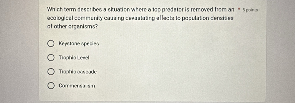 Which term describes a situation where a top predator is removed from an * 5 points
ecological community causing devastating effects to population densities
of other organisms?
Keystone species
Trophic Level
Trophic cascade
Commensalism