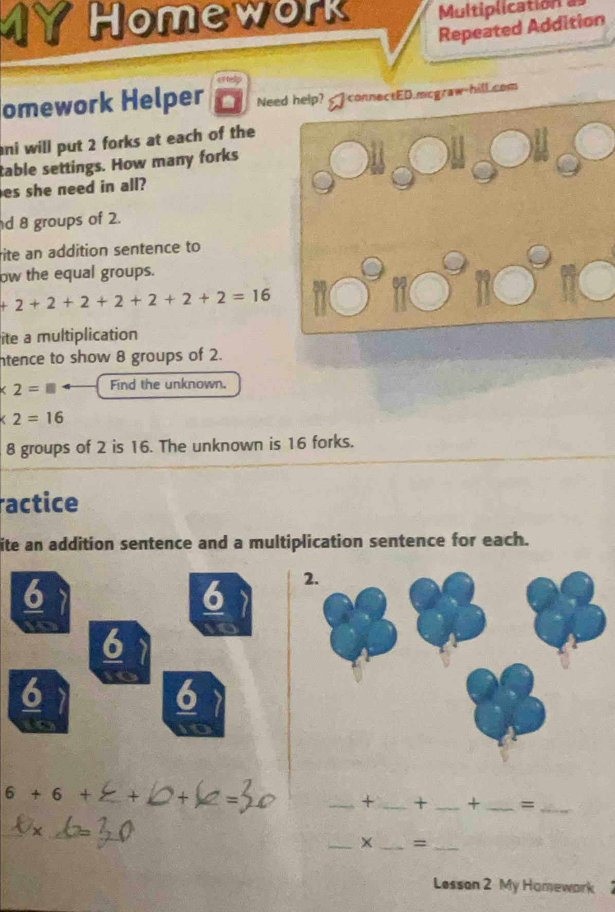 Homework Multiplication a 
Repeated Addition 
omework Helper Need help? connectED.mcgraw-hill.com 
ani will put 2 forks at each of the 
table settings. How many forks 
es she need in all? 
d 8 groups of 2. 
rite an addition sentence to 
ow the equal groups.
+2+2+2+2+2+2+2=16
□° 
ite a multiplication 
ntence to show 8 groups of 2.
* 2= l_1
Find the unknown.
* 2=16
8 groups of 2 is 16. The unknown is 16 forks. 
ractice 
ite an addition sentence and a multiplication sentence for each. 
6
6
6
6 
6 
6+6+ + 
_+ _+ _+ _=_ 
_× _=_ 
Lesson 2 My Homewark