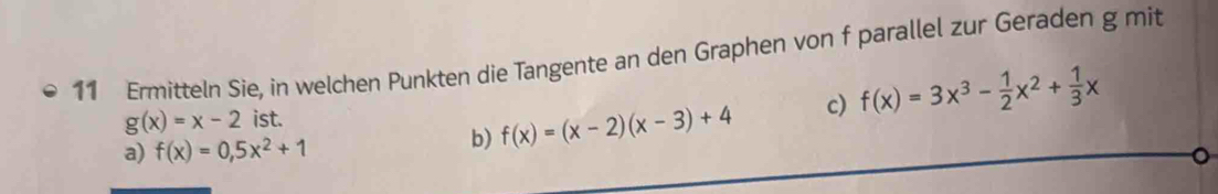 Ermitteln Sie, in welchen Punkten die Tangente an den Graphen von f parallel zur Geraden g mit
g(x)=x-2 ist. f(x)=3x^3- 1/2 x^2+ 1/3 x
a) f(x)=0,5x^2+1
b) f(x)=(x-2)(x-3)+4 c)