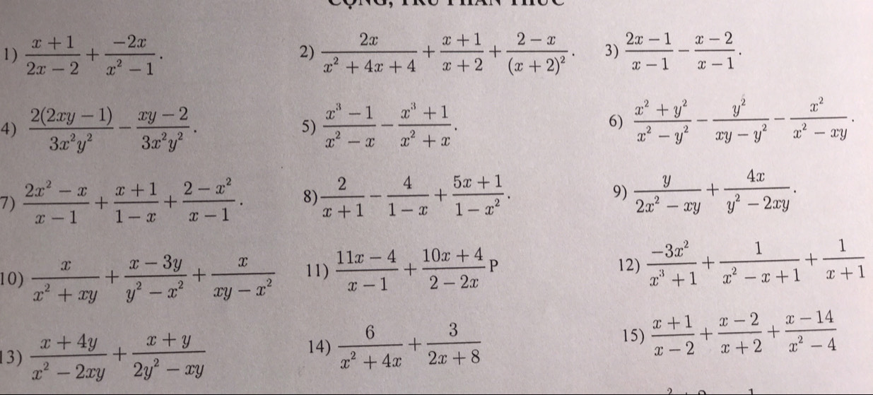  (x+1)/2x-2 + (-2x)/x^2-1 .  2x/x^2+4x+4 + (x+1)/x+2 +frac 2-x(x+2)^2. 3)  (2x-1)/x-1 - (x-2)/x-1 .
2)
4)  (2(2xy-1))/3x^2y^2 - (xy-2)/3x^2y^2 .  (x^3-1)/x^2-x - (x^3+1)/x^2+x . 6)  (x^2+y^2)/x^2-y^2 - y^2/xy-y^2 - x^2/x^2-xy .
5)
7)  (2x^2-x)/x-1 + (x+1)/1-x + (2-x^2)/x-1 . 8)  2/x+1 - 4/1-x + (5x+1)/1-x^2 .
9)  y/2x^2-xy + 4x/y^2-2xy .
12)
10)  x/x^2+xy + (x-3y)/y^2-x^2 + x/xy-x^2  11)  (11x-4)/x-1 + (10x+4)/2-2x P  (-3x^2)/x^3+1 + 1/x^2-x+1 + 1/x+1 
13)  (x+4y)/x^2-2xy + (x+y)/2y^2-xy 
14)  6/x^2+4x + 3/2x+8  15)  (x+1)/x-2 + (x-2)/x+2 + (x-14)/x^2-4 