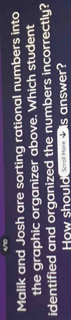 Malik and Josh are sorting rational numbers into 
the graphic organizer above. Which student 
identified and organized the numbers incorrectly? 
How should Scroll More is answer?
