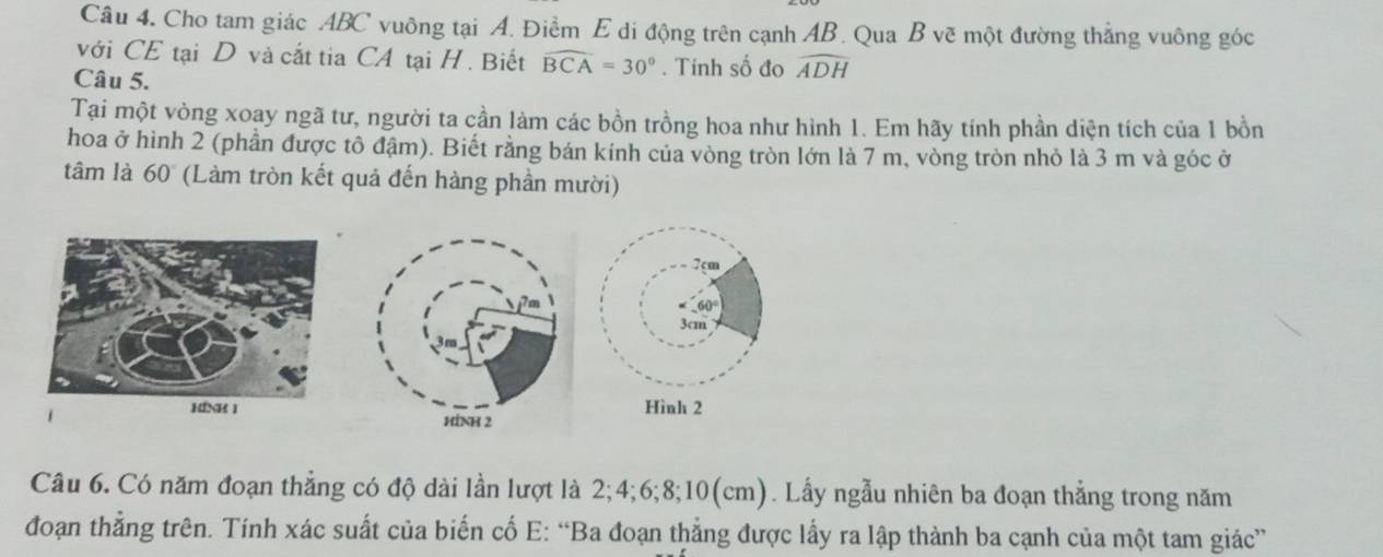 Cho tam giác ABC vuông tại A. Điềm E di động trên cạnh AB. Qua B vẽ một đường thắng vuông góc 
với CE tại D và cắt tia CA tại H. Biết widehat BCA=30°. Tính số đo widehat ADH
Câu 5. 
Tại một vòng xoay ngã tư, người ta cần làm các bồn trồng hoa như hình 1. Em hãy tính phần diện tích của 1 bồn 
hoa ở hình 2 (phần được tô đậm). Biết rằng bán kính của vòng tròn lớn là 7 m, vòng tròn nhỏ là 3 m và góc ở 
tâm là 60° (Làm tròn kết quả đến hàng phần mười) 
Câu 6. Có năm đoạn thẳng có độ dài lần lượt là 2; 4; 6; 8; 10 (cm). Lấy ngẫu nhiên ba đoạn thẳng trong năm 
đoạn thẳng trên. Tính xác suất của biến cố E: “Ba đoạn thẳng được lấy ra lập thành ba cạnh của một tam giác”